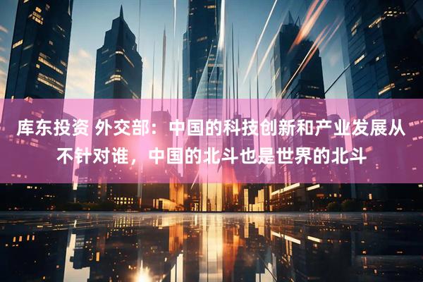 库东投资 外交部：中国的科技创新和产业发展从不针对谁，中国的北斗也是世界的北斗