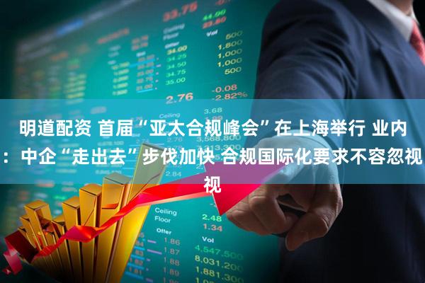 明道配资 首届“亚太合规峰会”在上海举行 业内：中企“走出去”步伐加快 合规国际化要求不容忽视