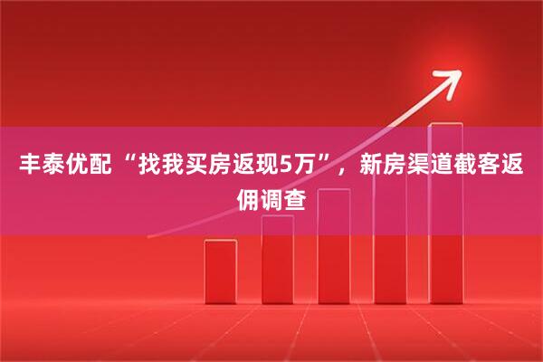 丰泰优配 “找我买房返现5万”，新房渠道截客返佣调查