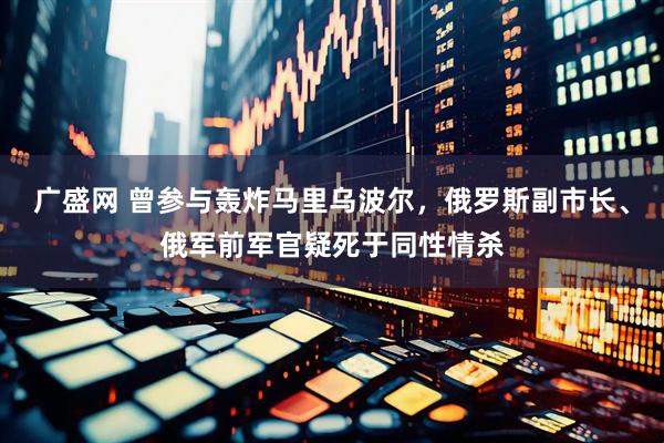 广盛网 曾参与轰炸马里乌波尔，俄罗斯副市长、俄军前军官疑死于同性情杀