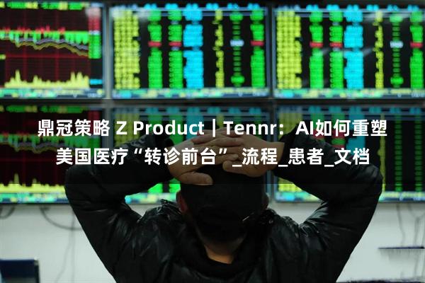 鼎冠策略 Z Product｜Tennr：AI如何重塑美国医疗“转诊前台”_流程_患者_文档