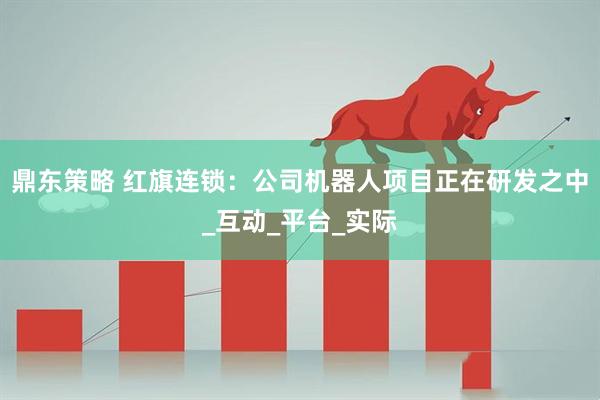 鼎东策略 红旗连锁：公司机器人项目正在研发之中_互动_平台_实际