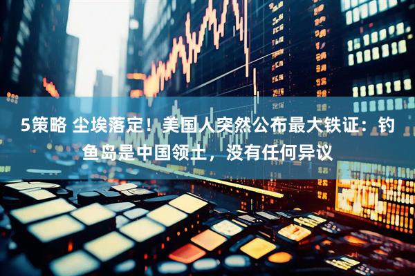 5策略 尘埃落定！美国人突然公布最大铁证：钓鱼岛是中国领土，没有任何异议