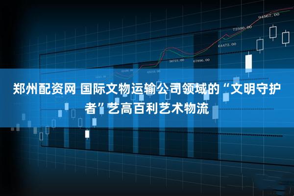 郑州配资网 国际文物运输公司领域的“文明守护者”艺高百利艺术物流