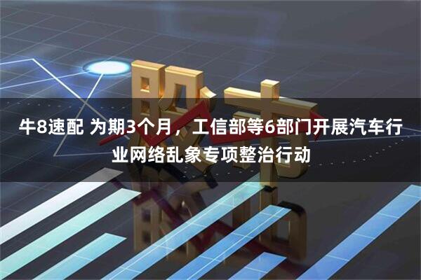 牛8速配 为期3个月，工信部等6部门开展汽车行业网络乱象专项整治行动