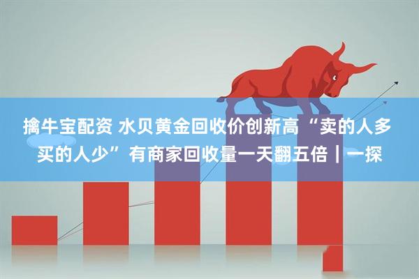 擒牛宝配资 水贝黄金回收价创新高 “卖的人多 买的人少” 有商家回收量一天翻五倍｜一探