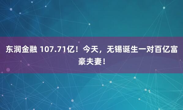 东润金融 107.71亿！今天，无锡诞生一对百亿富豪夫妻！