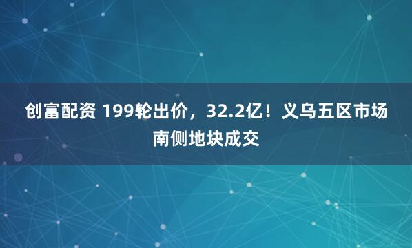 创富配资 199轮出价，32.2亿！义乌五区市场南侧地块成交