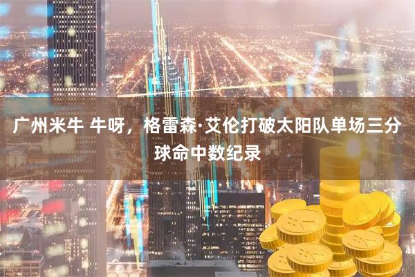 广州米牛 牛呀，格雷森·艾伦打破太阳队单场三分球命中数纪录