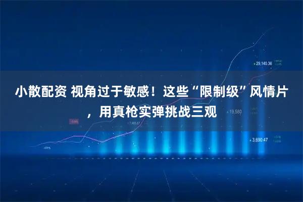 小散配资 视角过于敏感！这些“限制级”风情片，用真枪实弹挑战三观