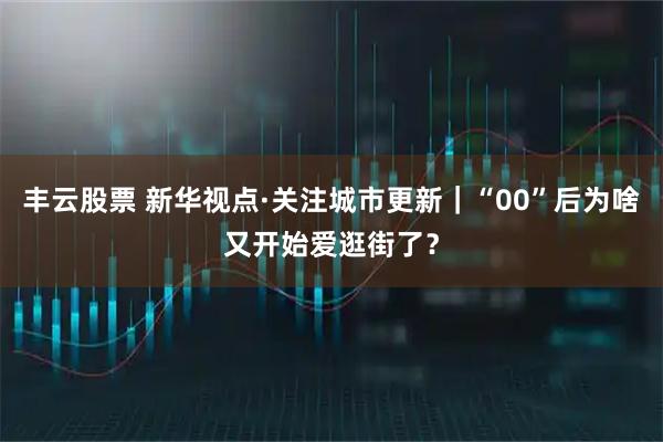 丰云股票 新华视点·关注城市更新｜“00”后为啥又开始爱逛街了？