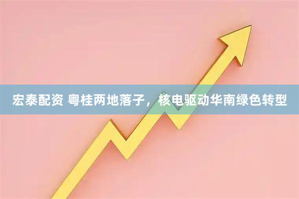 宏泰配资 粤桂两地落子，核电驱动华南绿色转型