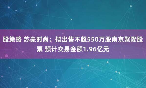 股策略 苏豪时尚：拟出售不超550万股南京聚隆股票 预计交易金额1.96亿元