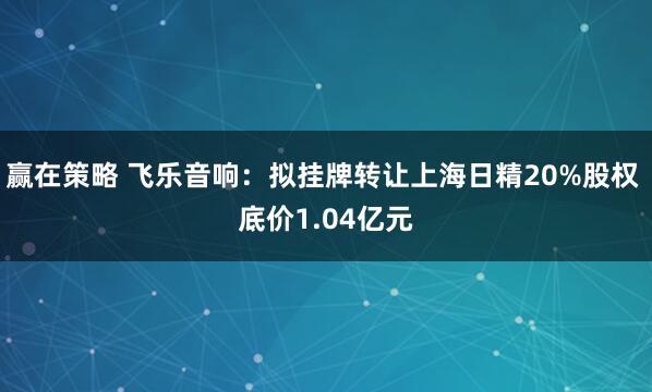 赢在策略 飞乐音响：拟挂牌转让上海日精20%股权 底价1.04亿元