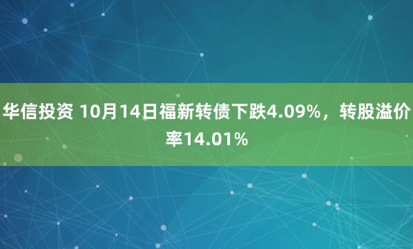 华信投资 10月14日福新转债下跌4.09%，转股溢价率14.01%
