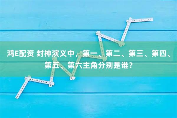 鸿E配资 封神演义中，第一、第二、第三、第四、第五、第六主角分别是谁？