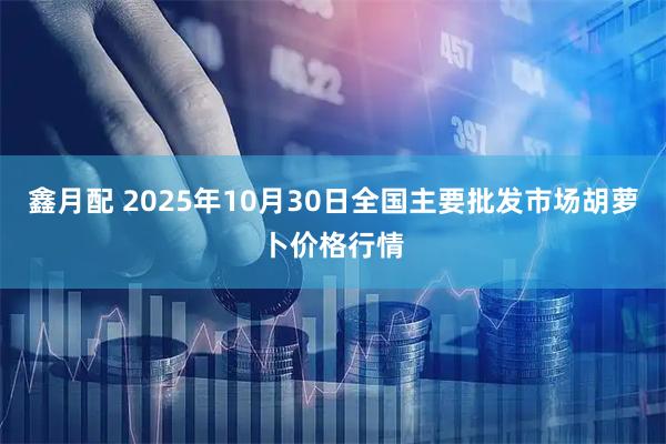 鑫月配 2025年10月30日全国主要批发市场胡萝卜价格行情