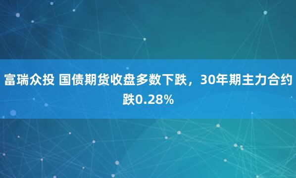 富瑞众投 国债期货收盘多数下跌，30年期主力合约跌0.28%
