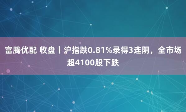 富腾优配 收盘丨沪指跌0.81%录得3连阴，全市场超4100股下跌