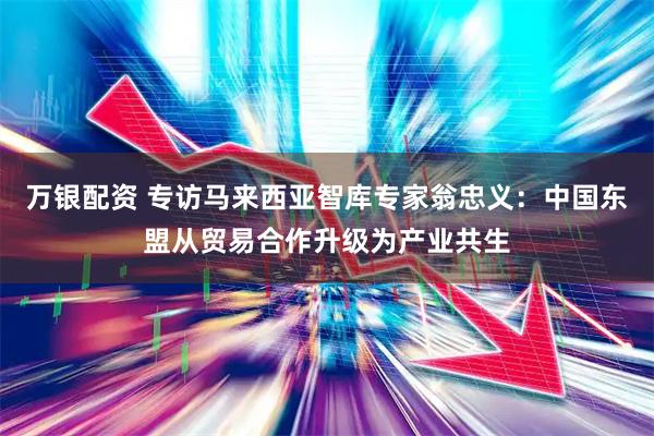 万银配资 专访马来西亚智库专家翁忠义：中国东盟从贸易合作升级为产业共生