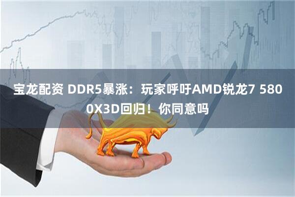 宝龙配资 DDR5暴涨：玩家呼吁AMD锐龙7 5800X3D回归！你同意吗