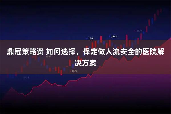 鼎冠策略资 如何选择，保定做人流安全的医院解决方案