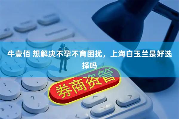 牛壹佰 想解决不孕不育困扰，上海白玉兰是好选择吗