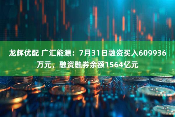 龙辉优配 广汇能源：7月31日融资买入609936万元，融资融券余额1564亿元