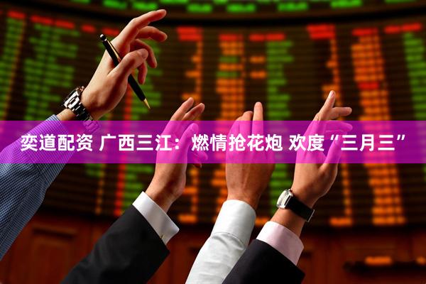奕道配资 广西三江：燃情抢花炮 欢度“三月三”